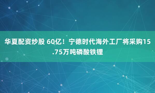 华夏配资炒股 60亿！宁德时代海外工厂将采购15.75万吨磷酸铁锂