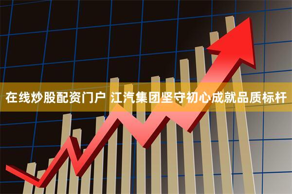 在线炒股配资门户 江汽集团坚守初心成就品质标杆
