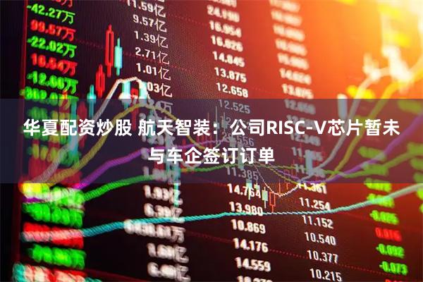 华夏配资炒股 航天智装：公司RISC-V芯片暂未与车企签订订单