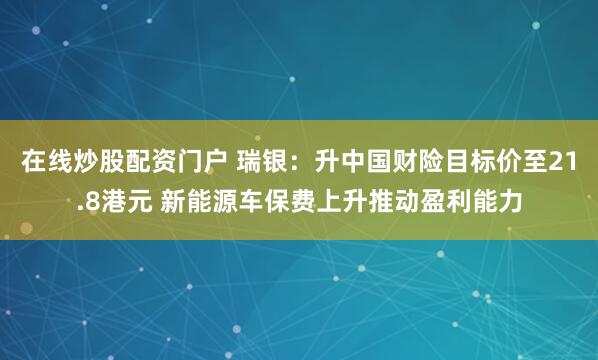 在线炒股配资门户 瑞银：升中国财险目标价至21.8港元 新能源车保费上升推动盈利能力