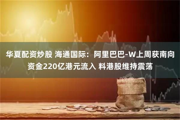 华夏配资炒股 海通国际：阿里巴巴-W上周获南向资金220亿港元流入 料港股维持震荡