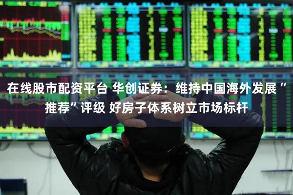 在线股市配资平台 华创证券：维持中国海外发展“推荐”评级 好房子体系树立市场标杆