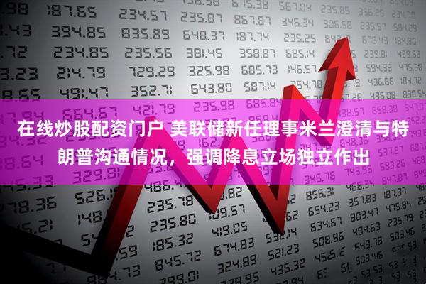在线炒股配资门户 美联储新任理事米兰澄清与特朗普沟通情况，强调降息立场独立作出