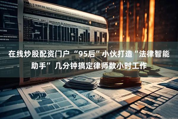 在线炒股配资门户 “95后”小伙打造“法律智能助手” 几分钟搞定律师数小时工作