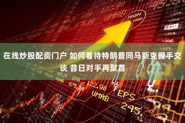 在线炒股配资门户 如何看待特朗普同马斯克握手交谈 昔日对手再聚首