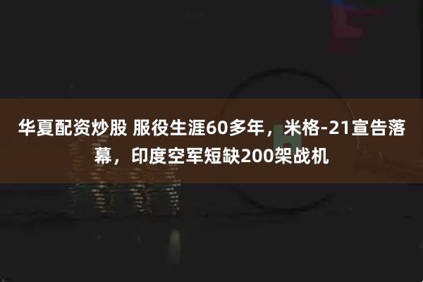 华夏配资炒股 服役生涯60多年，米格-21宣告落幕，印度空军短缺200架战机