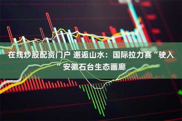在线炒股配资门户 邂逅山水：国际拉力赛“驶入”安徽石台生态画廊