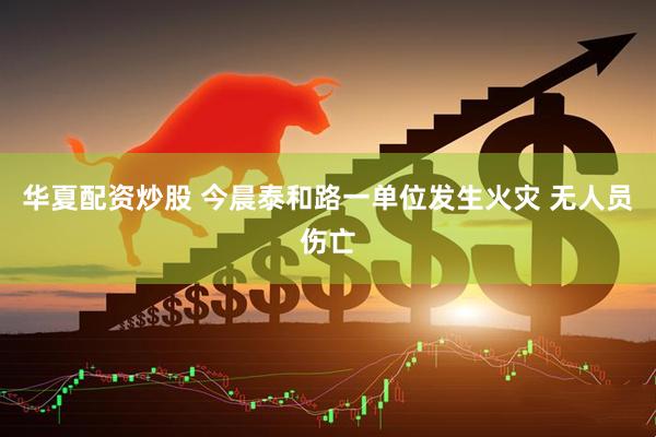 华夏配资炒股 今晨泰和路一单位发生火灾 无人员伤亡