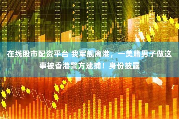 在线股市配资平台 我军舰离港，一美籍男子做这事被香港警方逮捕！身份披露