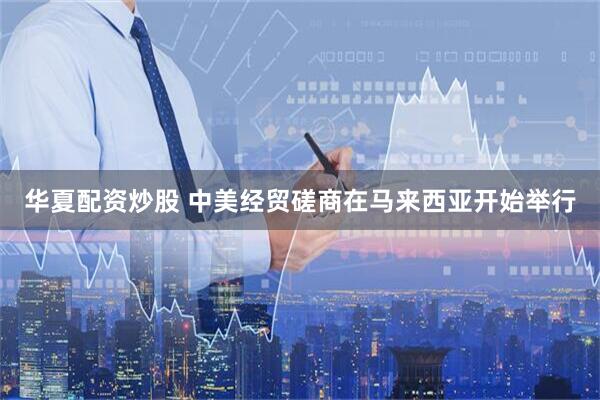 华夏配资炒股 中美经贸磋商在马来西亚开始举行