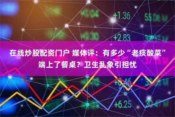 在线炒股配资门户 媒体评：有多少“老痰酸菜”端上了餐桌？卫生乱象引担忧