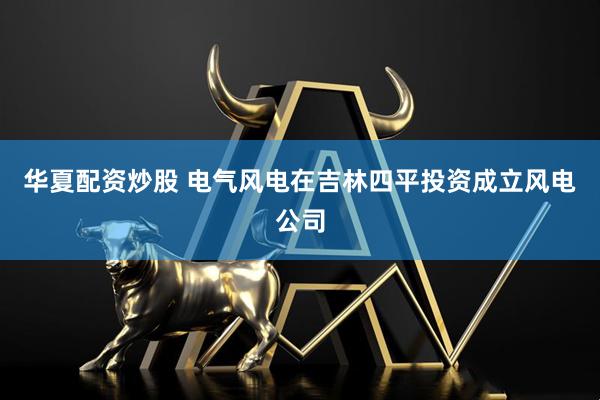 华夏配资炒股 电气风电在吉林四平投资成立风电公司