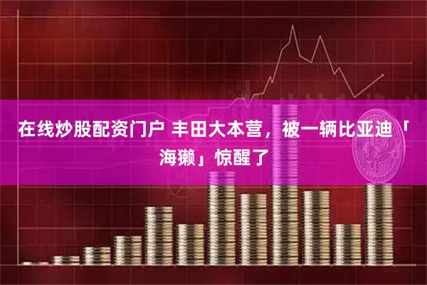在线炒股配资门户 丰田大本营，被一辆比亚迪「海獭」惊醒了