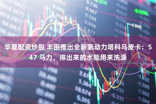 华夏配资炒股 丰田推出全新氢动力塔科马皮卡：547 马力，排出来的水能用来洗澡