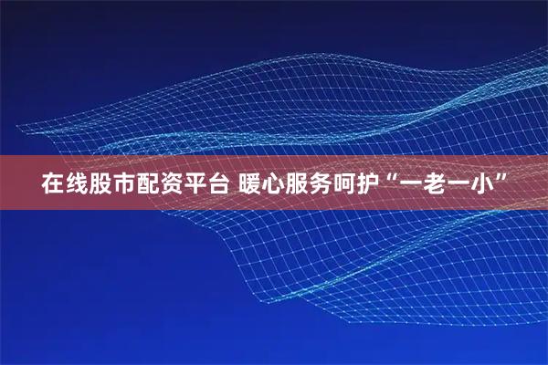 在线股市配资平台 暖心服务呵护“一老一小”