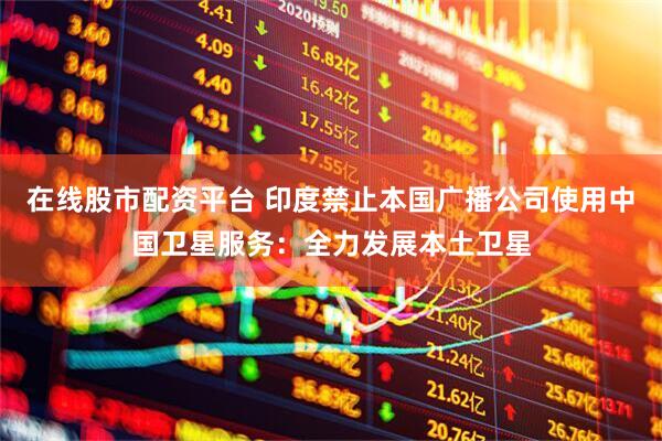 在线股市配资平台 印度禁止本国广播公司使用中国卫星服务：全力发展本土卫星