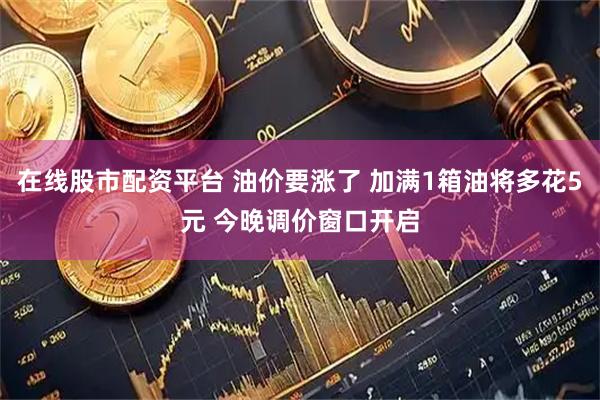 在线股市配资平台 油价要涨了 加满1箱油将多花5元 今晚调价窗口开启