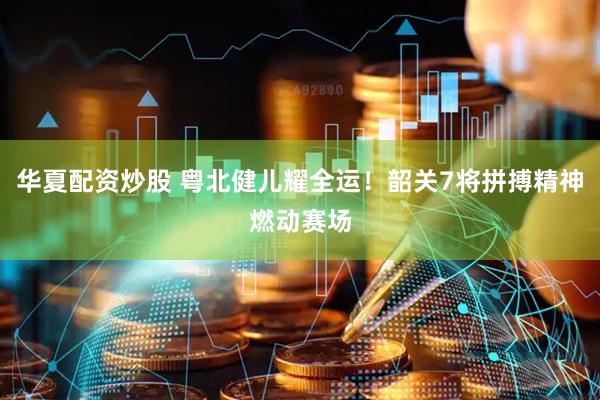 华夏配资炒股 粤北健儿耀全运！韶关7将拼搏精神燃动赛场