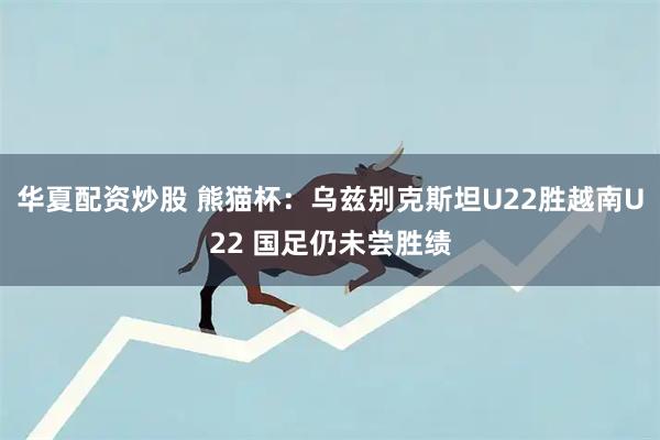 华夏配资炒股 熊猫杯：乌兹别克斯坦U22胜越南U22 国足仍未尝胜绩