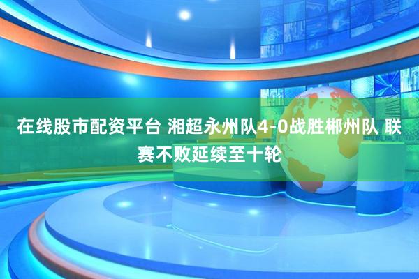 在线股市配资平台 湘超永州队4-0战胜郴州队 联赛不败延续至十轮