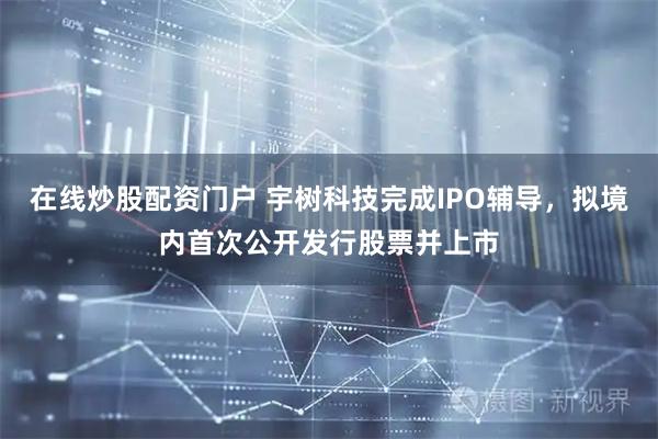 在线炒股配资门户 宇树科技完成IPO辅导，拟境内首次公开发行股票并上市