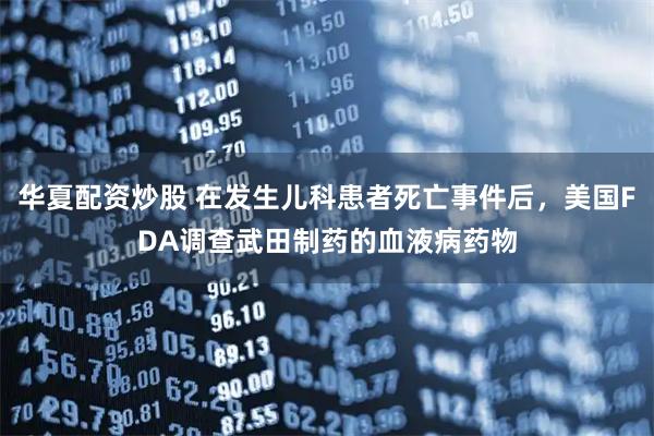 华夏配资炒股 在发生儿科患者死亡事件后，美国FDA调查武田制药的血液病药物