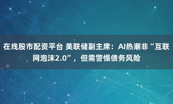 在线股市配资平台 美联储副主席：AI热潮非“互联网泡沫2.0”，但需警惕债务风险