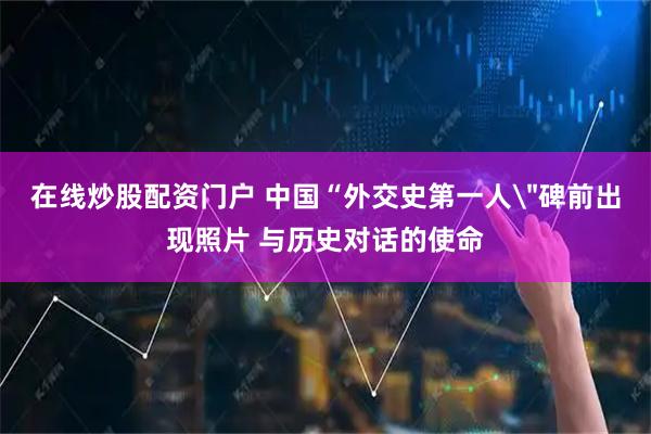 在线炒股配资门户 中国“外交史第一人＂碑前出现照片 与历史对话的使命