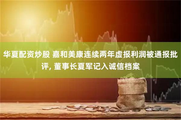 华夏配资炒股 嘉和美康连续两年虚报利润被通报批评, 董事长夏军记入诚信档案