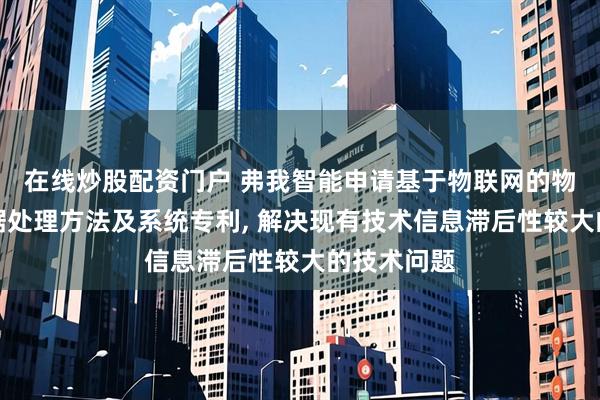 在线炒股配资门户 弗我智能申请基于物联网的物流运输数据处理方法及系统专利, 解决现有技术信息滞后性较大的技术问题