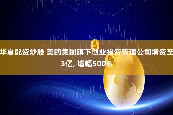 华夏配资炒股 美的集团旗下创业投资管理公司增资至3亿, 增幅500%