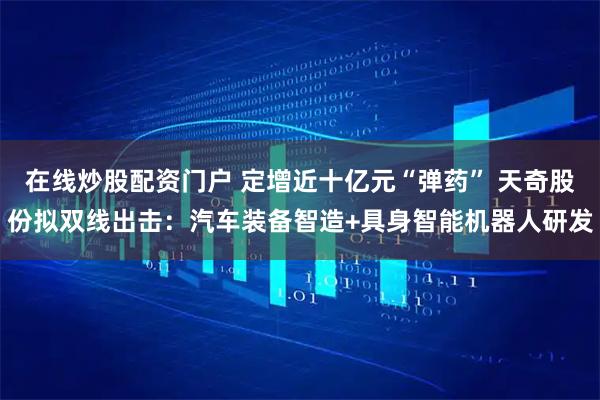 在线炒股配资门户 定增近十亿元“弹药” 天奇股份拟双线出击：汽车装备智造+具身智能机器人研发