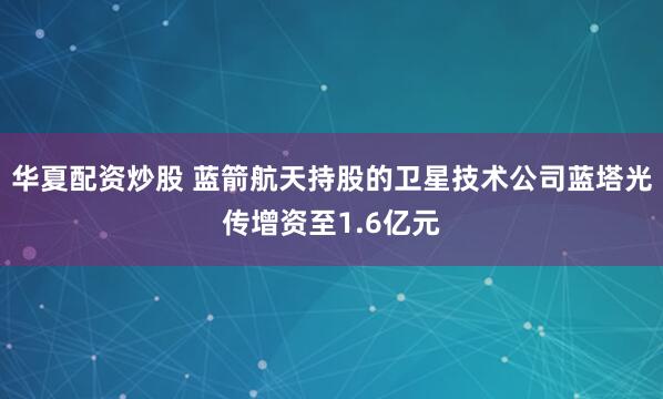华夏配资炒股 蓝箭航天持股的卫星技术公司蓝塔光传增资至1.6亿元