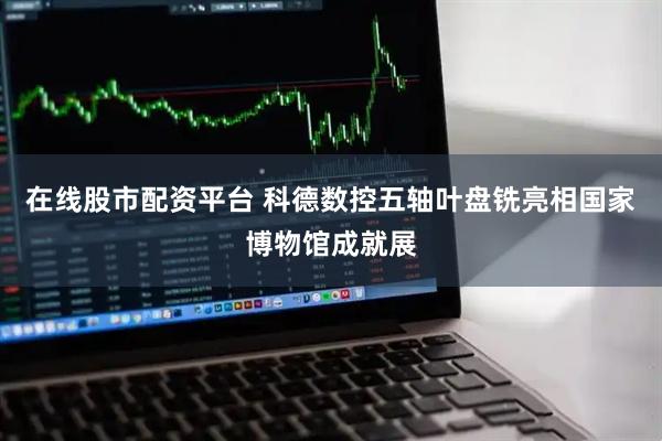 在线股市配资平台 科德数控五轴叶盘铣亮相国家博物馆成就展