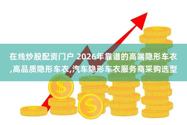 在线炒股配资门户 2026年靠谱的高端隐形车衣,高品质隐形车衣,汽车隐形车衣服务商采购选型