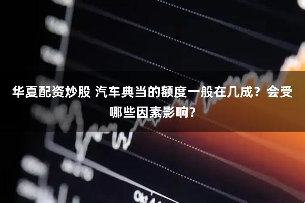华夏配资炒股 汽车典当的额度一般在几成？会受哪些因素影响？
