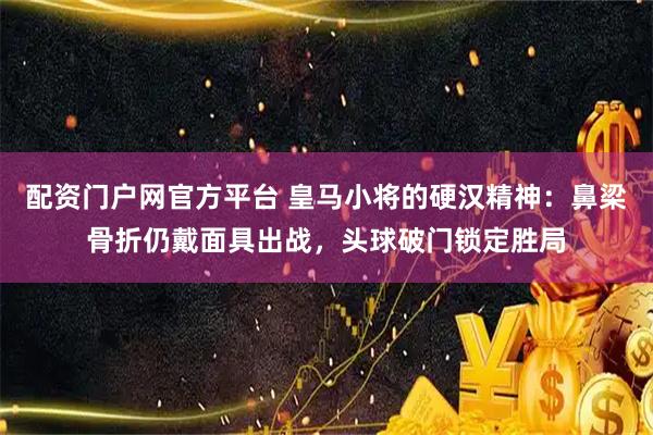 配资门户网官方平台 皇马小将的硬汉精神：鼻梁骨折仍戴面具出战，头球破门锁定胜局