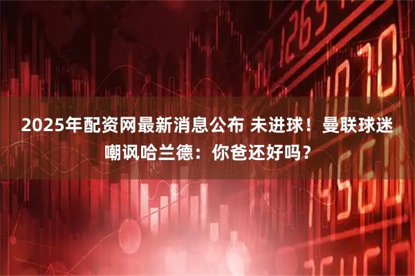 2025年配资网最新消息公布 未进球！曼联球迷嘲讽哈兰德：你爸还好吗？