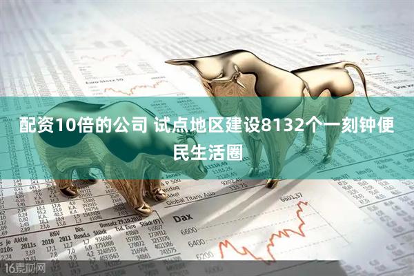 配资10倍的公司 试点地区建设8132个一刻钟便民生活圈