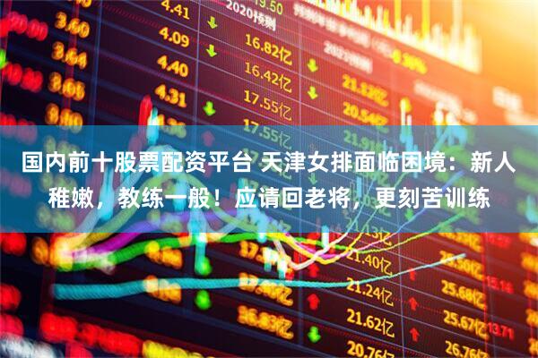 国内前十股票配资平台 天津女排面临困境：新人稚嫩，教练一般！应请回老将，更刻苦训练