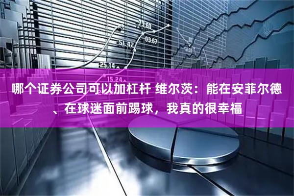 哪个证券公司可以加杠杆 维尔茨：能在安菲尔德、在球迷面前踢球，我真的很幸福
