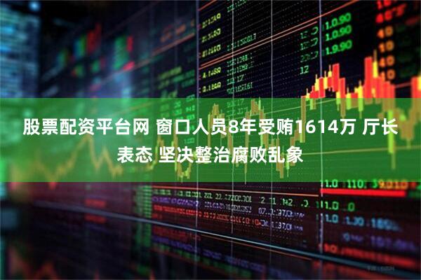 股票配资平台网 窗口人员8年受贿1614万 厅长表态 坚决整治腐败乱象