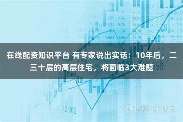 在线配资知识平台 有专家说出实话：10年后，二三十层的高层住宅，将面临3大难题