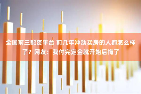 全国前三配资平台 前几年冲动买房的人都怎么样了？网友：我付完定金就开始后悔了