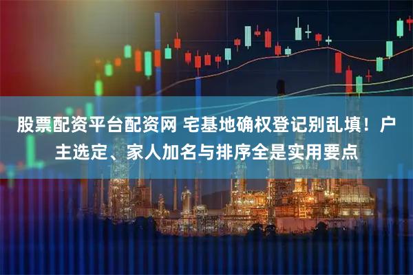 股票配资平台配资网 宅基地确权登记别乱填！户主选定、家人加名与排序全是实用要点