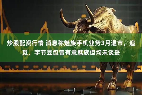 炒股配资行情 消息称魅族手机业务3月退市，追觅、字节豆包曾有意魅族但均未谈妥