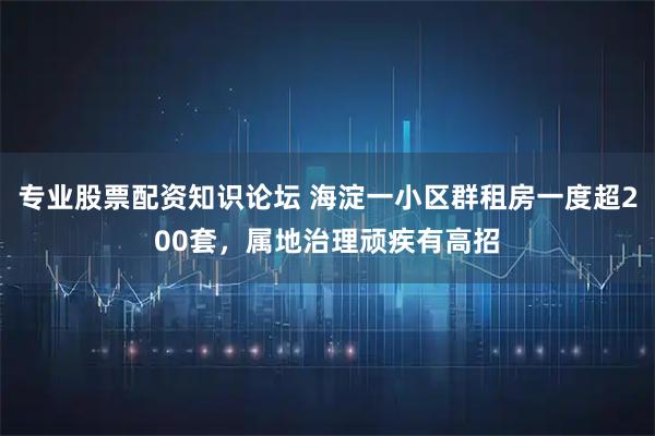 专业股票配资知识论坛 海淀一小区群租房一度超200套，属地治理顽疾有高招