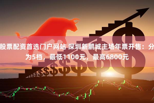股票配资首选门户网站 深圳新鹏城主场年票开售：分为5档，最低1100元，最高6800元