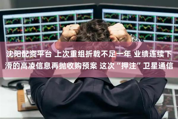 沈阳配资平台 上次重组折戟不足一年 业绩连续下滑的高凌信息再抛收购预案 这次“押注”卫星通信
