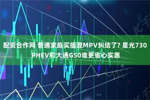 配资合作网 普通家庭买插混MPV纠结了? 星光730 PHEV和大通G50谁更省心实惠